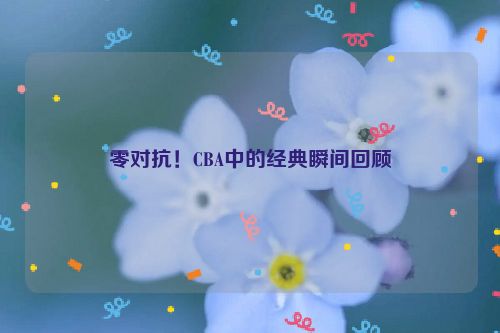 零对抗！CBA中的经典瞬间回顾